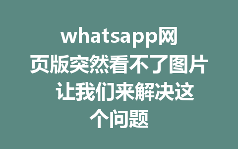 whatsapp网页版突然看不了图片  让我们来解决这个问题