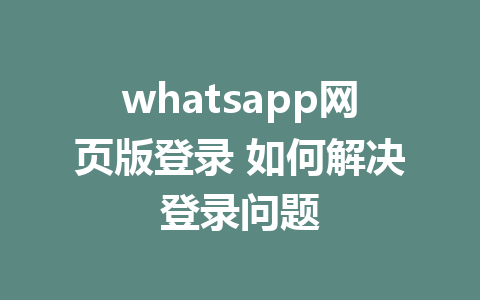 whatsapp网页版登录 如何解决登录问题