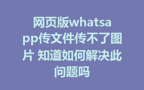 网页版whatsapp传文件传不了图片 知道如何解决此问题吗