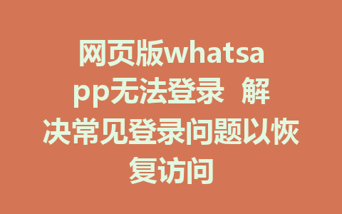 网页版whatsapp无法登录  解决常见登录问题以恢复访问