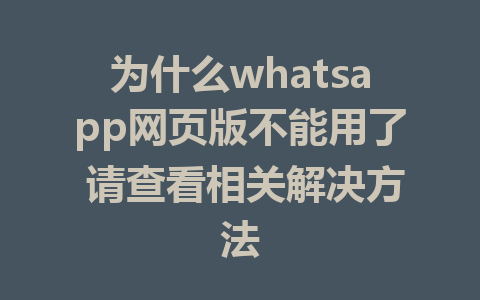 为什么whatsapp网页版不能用了 请查看相关解决方法