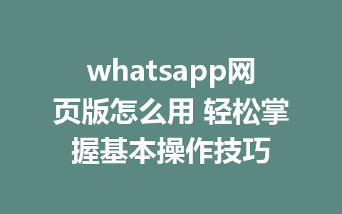 whatsapp网页版怎么用 轻松掌握基本操作技巧