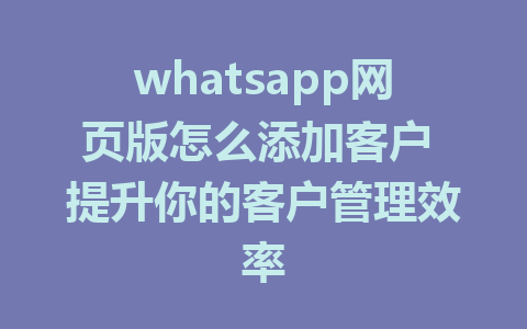 whatsapp网页版怎么添加客户 提升你的客户管理效率