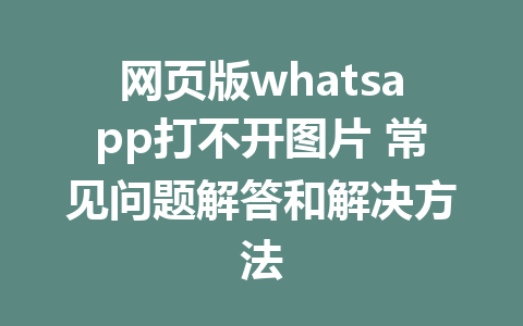 网页版whatsapp打不开图片 常见问题解答和解决方法